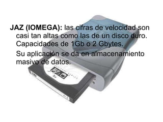 JAZ (IOMEGA):  las cifras de velocidad son casi tan altas como las de un disco duro. Capacidades de 1Gb o 2 Gbytes.  Su aplicación se da en almacenamiento masivo de datos. 