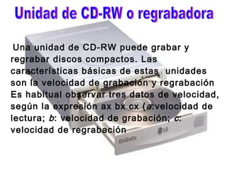 Una unidad de CD-RW puede grabar y regrabar discos compactos. Las características básicas de estas  unidades son la velocidad de grabación y regrabación Es habitual observar tres datos de velocidad, según la expresión ax bx cx ( a :velocidad de lectura;  b : velocidad de grabación;  c : velocidad de regrabación  Unidad de CD-RW o regrabadora 