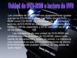 Las   unidades de DVD-ROM   son aparentemente iguales que las de CD-ROM, pueden leer tanto discos DVD-ROM como CD-ROM. Se diferencian de las unidades lectoras de CD-ROM en que el soporte empleado tiene hasta 17 GB de capacidad, y en la velocidad de lectura de los datos.  Las conexiones de una unidad de DVD-ROM son similares a las de la unidad de CD-ROM: placa base, fuente de alimentación y tarjeta de sonido. La diferencia más destacable es que las unidades lectoras de discos DVD-ROM también   pueden disponer de una   salida de audio digital.  Unidad de DVD-ROM o lectora de DVD 