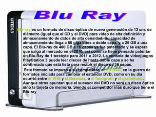Blu-ray  es un formato de disco óptico de nueva generación de 12 cm. de diámetro (igual que el CD y el DVD) para vídeo de alta definición y almacenamiento de datos de alta densidad. Su capacidad de almacenamiento llega a 50 giga bites a doble capa, y a 25 GB a una capa. El Blu-ray de 400 GB a 16 capas ya fue patentado y se espera que salga al mercado en el 2010, así como se tiene pensado patentar un Blu-Ray de 1 terabyte para 2011 o 2012. La consola de videojuegos PlayStation 3 puede leer discos de hasta doble capa y se ha confirmado que está lista para recibir el disco de 16 capas.  Este formato se impuso a su competidor, el  HD DVD , en la guerra de formatos iniciada para cambiar el estándar DVD, como en su día ocurrió entre  el VHS  y  el Betamax , o  el fonógrafo  y  el gramófono . Aunque otros apuntan que el sucesor del DVD no será un disco óptico sino la tarjeta de memoria. Siendo el competidor más duro que tiene el Blu-ray  Blu Ray 