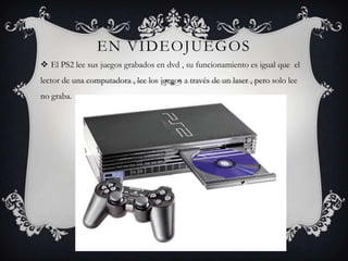 EN VIDEOJUEGOS
 El PS2 lee sus juegos grabados en dvd , su funcionamiento es igual que el
lector de una computadora , lee los juegos a través de un laser , pero solo lee
no graba.
 