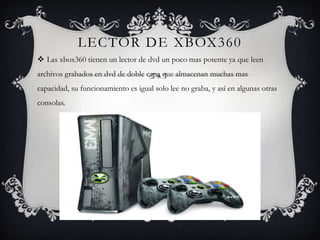 LECTOR DE XBOX360
 Las xbox360 tienen un lector de dvd un poco mas potente ya que leen
archivos grabados en dvd de doble capa que almacenan muchas mas
capacidad, su funcionamiento es igual solo lee no graba, y así en algunas otras
consolas.
 