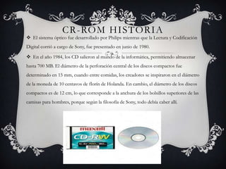 CR-ROM HISTORIA
 El sistema óptico fue desarrollado por Philips mientras que la Lectura y Codificación
Digital corrió a cargo de Sony, fue presentado en junio de 1980.

 En el año 1984, los CD salieron al mundo de la informática, permitiendo almacenar
hasta 700 MB. El diámetro de la perforación central de los discos compactos fue
determinado en 15 mm, cuando entre comidas, los creadores se inspiraron en el diámetro
de la moneda de 10 centavos de florín de Holanda. En cambio, el diámetro de los discos
compactos es de 12 cm, lo que corresponde a la anchura de los bolsillos superiores de las
camisas para hombres, porque según la filosofía de Sony, todo debía caber allí.
 