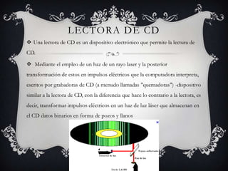 LECTORA DE CD
 Una lectora de CD es un dispositivo electrónico que permite la lectura de
CD.

 Mediante el empleo de un haz de un rayo laser y la posterior
transformación de estos en impulsos eléctricos que la computadora interpreta,
escritos por grabadoras de CD (a menudo llamadas "quemadoras") -dispositivo
similar a la lectora de CD, con la diferencia que hace lo contrario a la lectora, es
decir, transformar impulsos eléctricos en un haz de luz láser que almacenan en
el CD datos binarios en forma de pozos y llanos
 