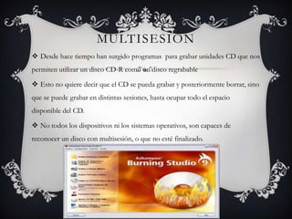 MULTISESIÓN
 Desde hace tiempo han surgido programas para grabar unidades CD que nos
permiten utilizar un disco CD-R como un disco regrabable

 Esto no quiere decir que el CD se pueda grabar y posteriormente borrar, sino
que se puede grabar en distintas sesiones, hasta ocupar todo el espacio
disponible del CD.

 No todos los dispositivos ni los sistemas operativos, son capaces de
reconocer un disco con multisesión, o que no esté finalizado.
 