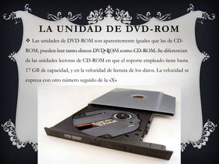LA UNIDAD DE DVD -ROM
 Las unidades de DVD-ROM son aparentemente iguales que las de CD-
ROM; pueden leer tanto discos DVD-ROM como CD-ROM. Se diferencian
de las unidades lectoras de CD-ROM en que el soporte empleado tiene hasta
17 GB de capacidad, y en la velocidad de lectura de los datos. La velocidad se
expresa con otro número seguido de la «X»
 