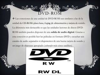 DVD-ROM
 Las conexiones de una unidad de DVD-ROM son similares a las de la
unidad de CD-ROM: placa base, fuente de alimentación y tarjeta de sonido.
La diferencia más destacable es que las unidades lectoras de discos DVD-
ROM también pueden disponer de una salida de audio digital. Gracias a
esta conexión es posible leer las películas en formato DVD y escuchar seis
canales de audio separados si disponemos de una buena tarjeta de sonido y
un juego de altavoces apropiado (subwoofer más cinco satélites).
 