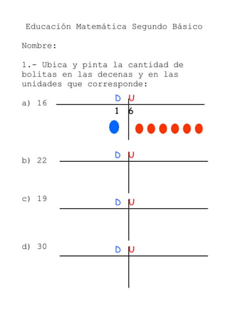 Educación Matemática Segundo Básico
Nombre:
1.- Ubica y pinta la cantidad de
bolitas en las decenas y en las
unidades que corresponde:
a) 16
b) 22
c) 19
d) 30
D U
1 6
D U
D U
D U
 