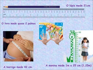 O lápis mede 21cm
O livro mede quase 2 palmos
A menina mede 1m e 25 cm (1,25m)
A barriga mede 42 cm.
 