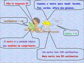 Não te esqueças !!!! Usamos o metro para medir tecidos,
fios, cordas, altura das pessoas…
O metro é a unidade básica
das medidas de comprimento.
Um metro tem 100 centímetros.
Meio metro tem 50 centímetros.
metro = m
centímetros = cm
 