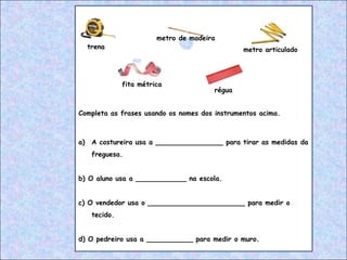 Completa as frases usando os nomes dos instrumentos acima.
a) A costureira usa a ________________ para tirar as medidas da
freguesa.
b) O aluno usa a ____________ na escola.
c) O vendedor usa o _______________________ para medir o
tecido.
d) O pedreiro usa a ___________ para medir o muro.
trena
metro de madeira
fita métrica
régua
metro articulado
 