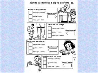 Estima as medidas e depois confirma-as.
Altura da tua carteira.
Quanto mede?
Quanto mede?
Quanto mede?
Quanto mede?
Largura do teu caderno.
Altura do teu colega.
Comprimento do teu braço.
 