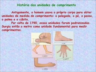 Antigamente, o homem usava o próprio corpo para obter
unidades de medida de comprimento: a polegada, o pé, o passo,
o palmo e o cúbito.
Por volta de 1790, essas unidades foram padronizadas.
Surgiu então o metro como unidade fundamental para medir
comprimentos.
História das unidades de comprimento
 