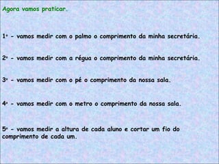 Agora vamos praticar.
1o
- vamos medir com o palmo o comprimento da minha secretária.
3o
- vamos medir com o pé o comprimento da nossa sala.
2o
- vamos medir com a régua o comprimento da minha secretária.
4o
- vamos medir com o metro o comprimento da nossa sala.
5o
- vamos medir a altura de cada aluno e cortar um fio do
comprimento de cada um.
 