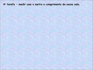 4a
tarefa - medir com o metro o comprimento da nossa sala.
 