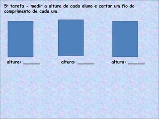 5a
tarefa - medir a altura de cada aluno e cortar um fio do
comprimento de cada um.
altura: ______ altura: ______ altura: ______
 