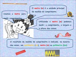 Usamos o metro para
medir comprimentos.
Utilizando o metro (m) podemos
medir: o comprimento, a largura e
a altura das coisas.
O metro (m) é a unidade principal
de medida do comprimento.
O resultado da medida de comprimento é indicado, na maioria
das vezes, em centímetro (cm), metro (m) ou quilómetro (km)
 