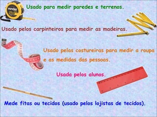 Mede fitas ou tecidos (usado pelos lojistas de tecidos).
Usado pelos carpinteiros para medir as madeiras.
Usado para medir paredes e terrenos.
Usada pelos alunos.
Usado pelas costureiras para medir a roupa
e as medidas das pessoas.
 