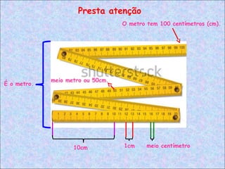 Presta atenção
É o metro.
O metro tem 100 centímetros (cm).
meio metro ou 50cm.
10cm 1cm meio centímetro
 