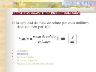 Tanto por ciento en masa - volumen (%m/v)
Tanto por ciento en masa - volumen (%m/v)
Es la cantidad de masa de soluto por cada mililitro
de disolución por 100.
 Uso común
 Simulación
 Ejercicio resuelto
 Ejercicios propuestos
 Regresar a unidades de concentración







mL
g
X
volumen
soluto
de
masa
v
m 100
/
%
 