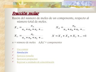 Fracción molar
Fracción molar
Razón del número de moles de un componente, respecto al
número total de moles.
n = número de moles A,B,C = componentes
 Uso común
 Simulación
 Ejercicio resuelto
 Ejercicios propuestos
 Regresar a unidades de concentración
...




C
B
A
C
C
n
n
n
n
X
...




C
B
A
B
B
n
n
n
n
X
...




C
B
A
A
A
n
n
n
n
X
1
... 



 C
B
A X
X
X
X
 