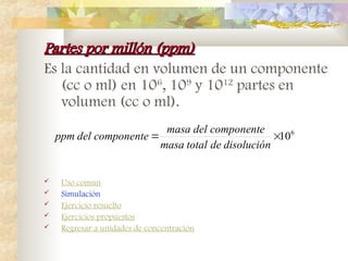 Partes por millón (ppm)
Partes por millón (ppm)
Es la cantidad en volumen de un componente
(cc o ml) en 106
, 109
y 1012
partes en
volumen (cc o ml).
 Uso común
 Simulación
 Ejercicio resuelto
 Ejercicios propuestos
 Regresar a unidades de concentración
6
10


disolución
de
total
masa
componente
del
masa
componente
del
ppm
 