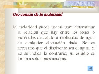Uso común de la molaridad
Uso común de la molaridad
La molaridad puede usarse para determinar
la relación que hay entre los iones o
moléculas de soluto a moléculas de agua
de cualquier disolución dada. No es
necesario que el disolvente sea el agua. Si
no se indica lo contrario, su estudio se
limita a soluciones acuosas.
 