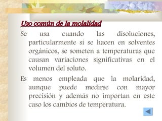 Uso común de la molalidad
Uso común de la molalidad
Se usa cuando las disoluciones,
particularmente si se hacen en solventes
orgánicos, se someten a temperaturas que
causan variaciones significativas en el
volumen del soluto.
Es menos empleada que la molaridad,
aunque puede medirse con mayor
precisión y además no importan en este
caso los cambios de temperatura.
 