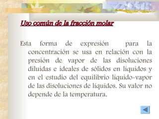 Uso común de la fracción molar
Uso común de la fracción molar
Esta forma de expresión para la
concentración se usa en relación con la
presión de vapor de las disoluciones
diluidas e ideales de sólidos en líquidos y
en el estudio del equilibrio líquido-vapor
de las disoluciones de líquidos. Su valor no
depende de la temperatura.
 