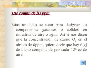 Uso común de las ppm
Uso común de las ppm
Estas unidades se usan para designar los
componentes gaseosos o sólidos en
muestras de aire o agua. Así si nos dicen
que la concentración de ozono O3 en el
aire es de 6ppm, quiere decir que hay 6[g]
de dicho componente por cada 106
cc de
aire.
 