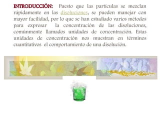 INTRODUCCIÓN:
INTRODUCCIÓN: Puesto que las partículas se mezclan
rápidamente en las disoluciones, se pueden manejar con
mayor facilidad, por lo que se han estudiado varios métodos
para expresar la concentración de las disoluciones,
comúnmente llamados unidades de concentración. Estas
unidades de concentración nos muestran en términos
cuantitativos el comportamiento de una disolución.
 