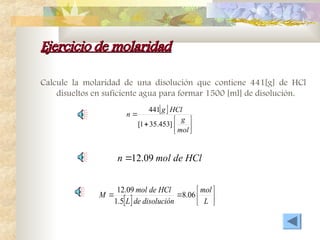 Ejercicio de molaridad
Ejercicio de molaridad
Calcule la molaridad de una disolución que contiene 441[g] de HCl
disueltos en suficiente agua para formar 1500 [ml] de disolución.
 








mol
g
HCl
g
n
]
453
.
35
1
[
441
HCl
de
mol
n 09
.
12

  







L
mol
disolución
de
L
HCl
de
mol
M 06
.
8
5
.
1
09
.
12
 