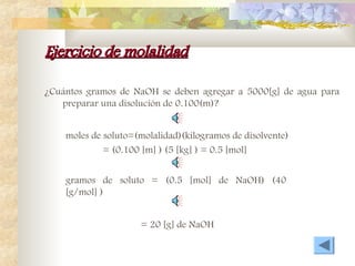 Ejercicio de molalidad
Ejercicio de molalidad
¿Cuántos gramos de NaOH se deben agregar a 5000[g] de agua para
preparar una disolución de 0.100(m)?
moles de soluto=(molalidad)(kilogramos de disolvente)
= (0.100 [m] ) (5 [kg] ) = 0.5 [mol]
gramos de soluto = (0.5 [mol] de NaOH) (40
[g/mol] )
= 20 [g] de NaOH
 
