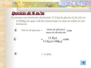 Ejercicio de % m/m
Ejercicio de % m/m
Se prepara una disolución disolviendo 13.5 [g] de glucosa (C6H12O6) en
0.100[kg] de agua. Calcule el porcentaje en masa de soluto en esta
disolución.
100
]
[
100
]
[
5
.
13
]
[
5
.
13



g
g
g
100
cos

disolución
de
masa
a
glu
de
masa
%m/m de glucosa =
= 11.89%
 
