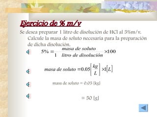 Ejercicio de % m/v
Ejercicio de % m/v
Se desea preparar 1 litro de disolución de HCl al 5%m/v.
Calcule la masa de soluto necesaria para la preparación
de dicha disolución.
100
1
%
5 

disolución
de
litro
soluto
de
masa
 
L
L
kg
soluto
de
masa 1
05
.
0 







masa de soluto = 0.05 [kg]
= 50 [g]
 