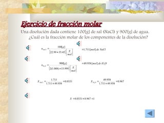 Ejercicio de fracción molar
Ejercicio de fracción molar
Una disolución dada contiene 100[g] de sal (NaCl) y 900[g] de agua.
¿Cuál es la fracción molar de los componentes de la disolución?
  







mol
g
g
nNaCl
45
.
35
99
.
22
]
[
100
NaCl
de
mol]
[
711
.
1

  







mol
g
g
n O
H
999
.
15
)
008
.
1
(
2
]
[
900
2
O
H
de
mol 2
]
[
958
.
49

0331
.
0
958
.
49
711
.
1
711
.
1



NaCl
X 967
.
0
958
.
49
711
.
1
958
.
49
2



O
H
X
1
967
.
0
0331
.
0 


X
 