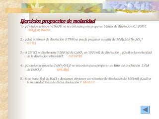 Ejercicios propuestos de molaridad
Ejercicios propuestos de molaridad
1.- ¿Cuántos gramos de NaOH se necesitarán para preparar 5 litros de disolución 0.100M?
20[g] de NaOH
2.- ¿Qué volumen de disolución 0.75M se puede preparar a partir de 500[g] de Na2SO4 ?
4.7 [L]
3.- A 25°[C] se disolverán 0.200 [g] de CaSO4 en 100 [ml] de disolución . ¿Cuál es la molaridad
de la disolución obtenida? 0.0147M
4.- ¿Cuántos gramos de CuSO4•5H2O se necesitan para preparar un litro de disolución 2.0M
de CuSO4? 499.4[g]
5.- Si se tiene 1[g] de NaCl y deseamos obvtener un volumen de disolución de 100[ml] ¿Cuál es
la molaridad final de dicha disolución ? M=0.17
 