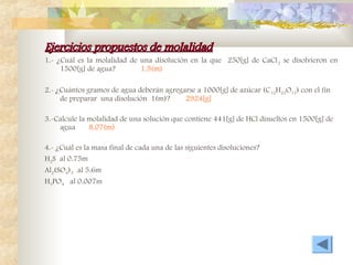 Ejercicios propuestos de molalidad
Ejercicios propuestos de molalidad
1.- ¿Cuál es la molalidad de una disolución en la que 250[g] de CaCl2 se disolvieron en
1500[g] de agua? 1.5(m)
2.- ¿Cuántos gramos de agua deberán agregarse a 1000[g] de azúcar (C12H22O11) con el fín
de preparar una disolución 1(m)? 2924[g]
3.-Calcule la molalidad de una solución que contiene 441[g] de HCl disueltos en 1500[g] de
agua 8.07(m)
4.- ¿Cuál es la masa final de cada una de las siguientes disoluciones?
H2S al 0.75m
Al2(SO4)3 al 5.6m
H3PO4 al 0.007m
 