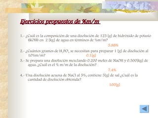 Ejercicios propuestos de %m/m
Ejercicios propuestos de %m/m
1.- ¿Cuál es la composición de una disolución de 125 [g] de hidróxido de potasio
(KOH) en 2 [kg] de agua en términos de %m/m?
5.88%
2.- ¿Cuántos gramos de H3PO4 se necesitan para preparar 1 [g] de disolución al
10%m/m? 0.1[g]
3.- Se prepara una disolución mezclando 0.200 moles de NaOH y 0.500[kg] de
agua. ¿Cuál es el % m/m de la disolución?
7.4%
4.- Una disolución acuosa de NaCl al 5%, contiene 5[g] de sal ¿Cuál es la
cantidad de disolución obtenida?
100[g]
 