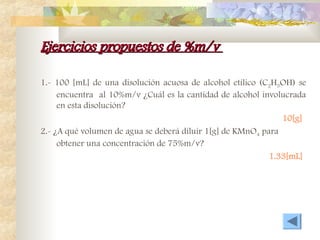 Ejercicios propuestos de %m/v
Ejercicios propuestos de %m/v
1.- 100 [mL] de una disolución acuosa de alcohol etílico (C2H5OH) se
encuentra al 10%m/v ¿Cuál es la cantidad de alcohol involucrada
en esta disolución?
10[g]
2.- ¿A qué volumen de agua se deberá diluir 1[g] de KMnO4 para
obtener una concentración de 75%m/v?
1.33[mL]
 