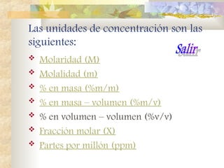 Las unidades de concentración son las
siguientes:
 Molaridad (M)
 Molalidad (m)
 % en masa (%m/m)
 % en masa – volumen (%m/v)
 % en volumen – volumen (%v/v)
 Fracción molar (X)
 Partes por millón (ppm)
 