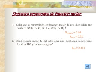 Ejercicios propuestos de fracción molar
Ejercicios propuestos de fracción molar
1.- Calcúlese la composición en fracción molar de una disolución que
contiene 500[g] de C2H5OH y 500[g] de H2O.
XC2H5OH = 0.28
XH2O = 0.72
2.- ¿Qué fracción molar de HCl debe tener una disolución que contiene
1 mol de HCl y 8 moles de agua?
XHCl= 0.111
 