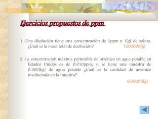 Ejercicios propuestos de ppm
Ejercicios propuestos de ppm
1.-Una disolución tiene una concentración de 1ppm y 1[g] de soluto.
¿Cuál es la masa total de disolución? 1000000[g]
2.-La concentración máxima permisible de arsénico en agua potable en
Estados Unidos es de 0.010ppm, si se tiene una muestra de
0.500[kg] de agua potable ¿Cuál es la cantidad de arsénico
involucrada en la muestra?
0.00005[g]
 