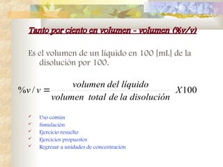 Tanto por ciento en volumen - volumen (%v/v)
Tanto por ciento en volumen - volumen (%v/v)
Es el volumen de un líquido en 100 [mL] de la
disolución por 100.
 Uso común
 Simulación
 Ejercicio resuelto
 Ejercicios propuestos
 Regresar a unidades de concentración
100
/
% X
disolución
la
de
total
volumen
líquido
del
volumen
v
v 
 