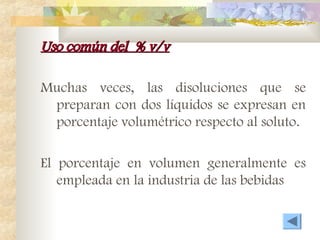 Uso común del % v/v
Uso común del % v/v
Muchas veces, las disoluciones que se
preparan con dos líquidos se expresan en
porcentaje volumétrico respecto al soluto.
El porcentaje en volumen generalmente es
empleada en la industria de las bebidas
 
