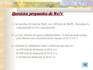 Ejercicios propuestos de %v/v
Ejercicios propuestos de %v/v
1.- Se mezclan: 85 [mL] de H2SO4 con 100 [mL] de NaOH . Determine la
concentración en %v/v desconocida
2.- ¿A qué volumen de agua se deberán diluir 10 [mL] de ácido acético
para obtener una concentración de vinagre al 37 % v/v ?.
3.- Calcular la cantidad de soluto y disolvente que hay en:
a) 450 [mL] de disolución al 20 % v/v.
b) 980 [mL] de disolución al 25 % v/v.
c) 50 [mL] de disolución al 30 % v/v.
 
