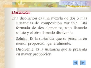 Disolución:
Una disolución es una mezcla de dos o más
sustancias de composición variable. Está
formada de dos elementos, uno llamado
soluto y el otro llamado disolvente.
• Soluto: Es la sustancia que se presenta en
menor proporción generalmente.
• Disolvente: Es la sustancia que se presenta
en mayor proporción
 