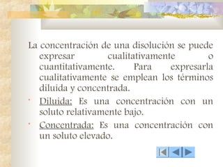 La concentración de una disolución se puede
expresar cualitativamente o
cuantitativamente. Para expresarla
cualitativamente se emplean los términos
diluida y concentrada.
• Diluida: Es una concentración con un
soluto relativamente bajo.
• Concentrada: Es una concentración con
un soluto elevado.
 