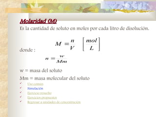 Molaridad (M)
Molaridad (M)
Es la cantidad de soluto en moles por cada litro de disolución.
donde :
w = masa del soluto
Mm = masa molecular del soluto
 Uso común
 Simulación
 Ejercicio resuelto
 Ejercicios propuestos
 Regresar a unidades de concentración







L
mol
V
n
M
Mm
w
n 
 