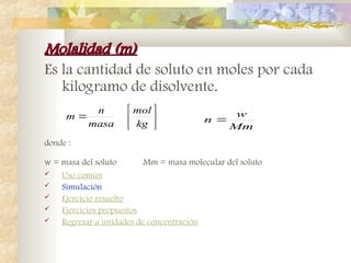 Molalidad (m)
Molalidad (m)
Es la cantidad de soluto en moles por cada
kilogramo de disolvente.
donde :
w = masa del soluto Mm = masa molecular del soluto
 Uso común
 Simulación
 Ejercicio resuelto
 Ejercicios propuestos
 Regresar a unidades de concentración
Mm
w
n 







kg
mol
masa
n
m
 
